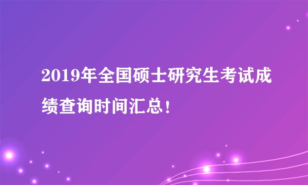 2019年全国硕士研究生考试成绩查询时间汇总！
