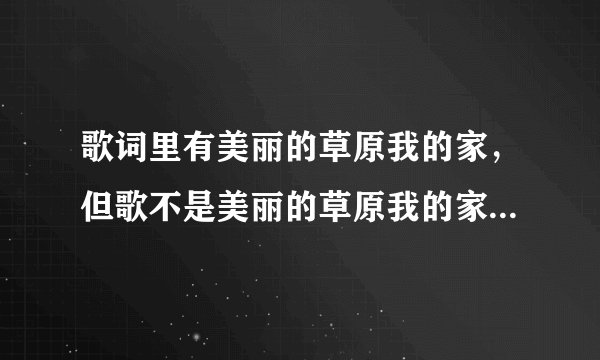 歌词里有美丽的草原我的家，但歌不是美丽的草原我的家，有谁知道哪首歌叫什么名字？