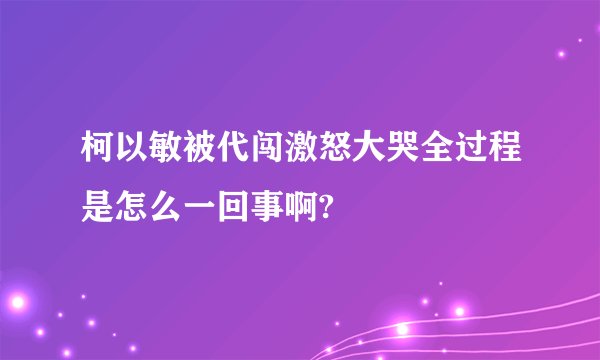 柯以敏被代闯激怒大哭全过程是怎么一回事啊?