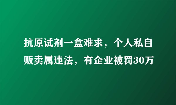 抗原试剂一盒难求,个人私自贩卖属违法,有企业被罚30万