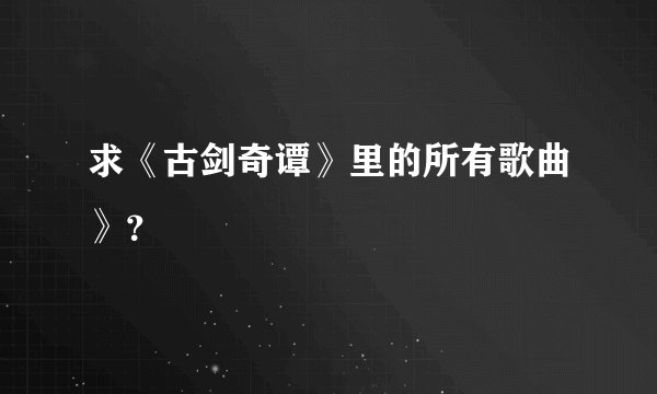 求《古剑奇谭》里的所有歌曲》？