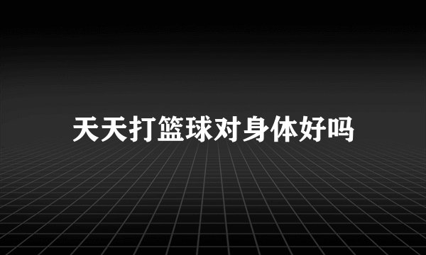 天天打篮球对身体好吗