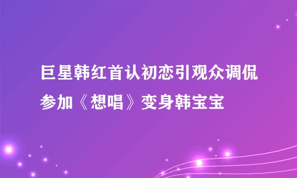 巨星韩红首认初恋引观众调侃参加《想唱》变身韩宝宝