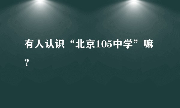 有人认识“北京105中学”嘛？