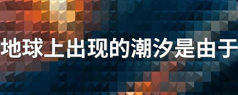 地球上出现的潮汐是由于 地球上出现的潮汐原因