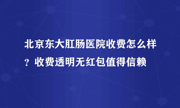 北京东大肛肠医院收费怎么样？收费透明无红包值得信赖