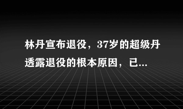 林丹宣布退役，37岁的超级丹透露退役的根本原因，已载入羽球史册