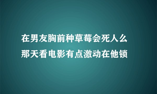 在男友胸前种草莓会死人么 那天看电影有点激动在他锁