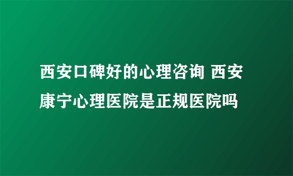 西安口碑好的心理咨询 西安康宁心理医院是正规医院吗