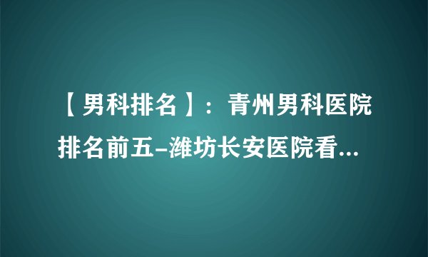 【男科排名】：青州男科医院排名前五-潍坊长安医院看男科专业正规