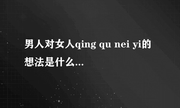 男人对女人qing qu nei yi的想法是什么？女人给他发qing qui neiyi的照片，