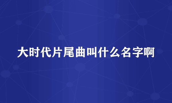 大时代片尾曲叫什么名字啊