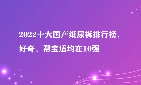 2022十大国产纸尿裤排行榜，好奇、帮宝适均在10强