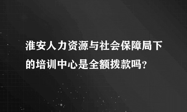 淮安人力资源与社会保障局下的培训中心是全额拨款吗？