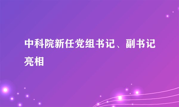 中科院新任党组书记、副书记亮相