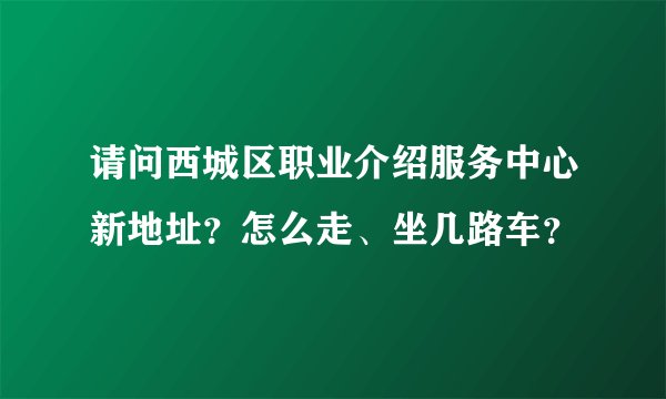 请问西城区职业介绍服务中心新地址？怎么走、坐几路车？