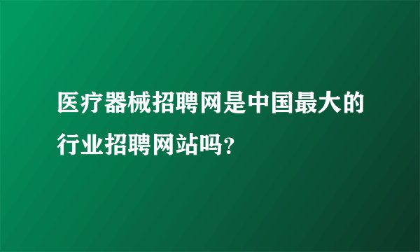 医疗器械招聘网是中国最大的行业招聘网站吗？