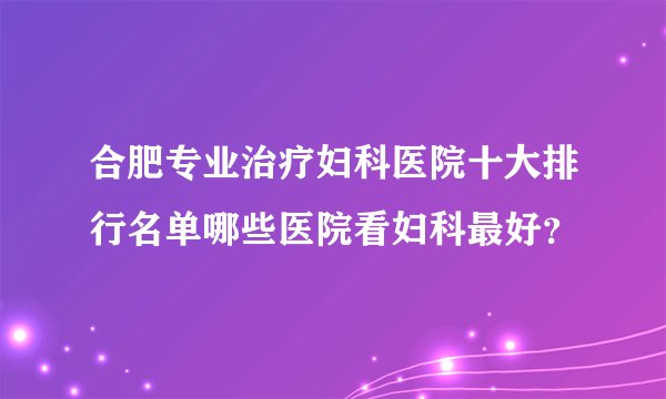 合肥专业治疗妇科医院十大排行名单哪些医院看妇科最好？