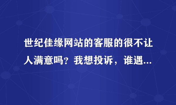 世纪佳缘网站的客服的很不让人满意吗？我想投诉，谁遇到过，有谁对她们的服务不满意？