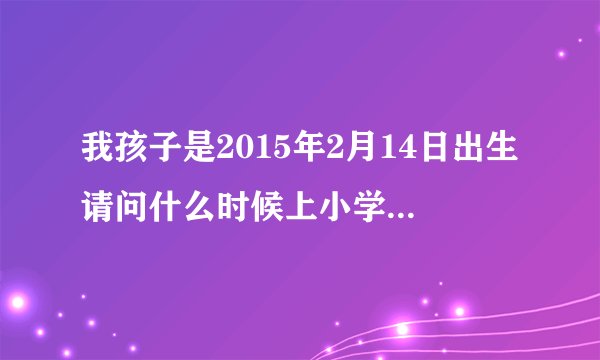 我孩子是2015年2月14日出生请问什么时候上小学，请专业人士回答