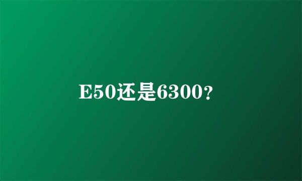 E50还是6300?