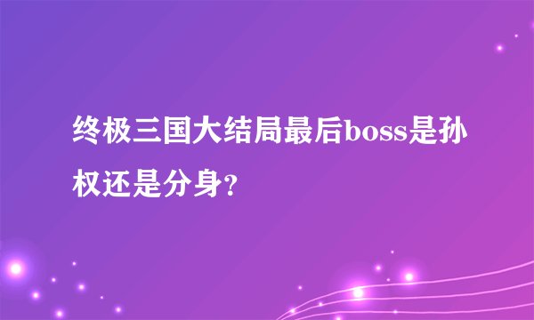 终极三国大结局最后boss是孙权还是分身？