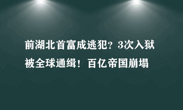 前湖北首富成逃犯？3次入狱 被全球通缉！百亿帝国崩塌