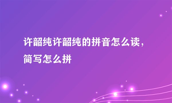 许韶纯许韶纯的拼音怎么读，简写怎么拼