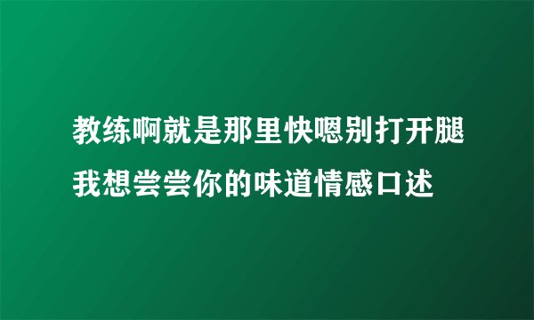 教练啊就是那里快嗯别打开腿我想尝尝你的味道情感口述