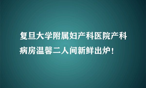 复旦大学附属妇产科医院产科病房温馨二人间新鲜出炉！
