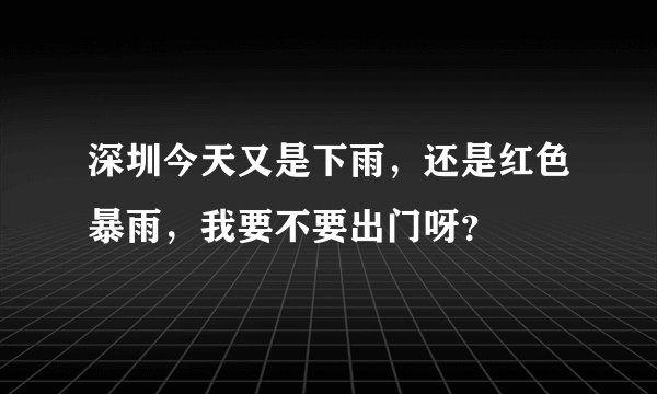 深圳今天又是下雨，还是红色暴雨，我要不要出门呀？