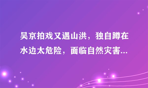 吴京拍戏又遇山洪，独自蹲在水边太危险，面临自然灾害我们该如何自救？
