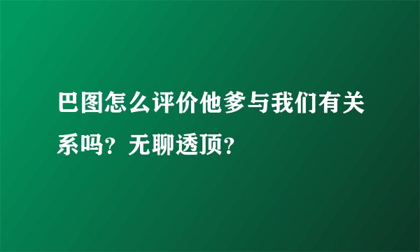 巴图怎么评价他爹与我们有关系吗？无聊透顶？