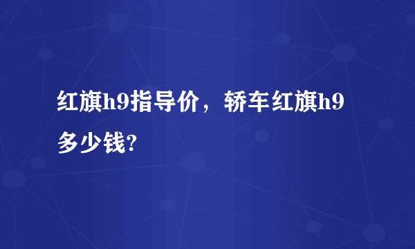 红旗h9指导价，轿车红旗h9多少钱?