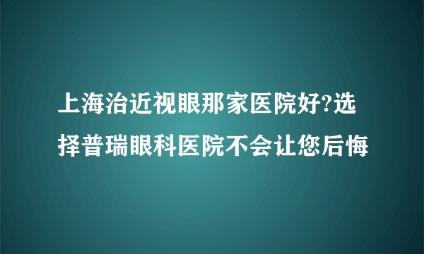 上海治近视眼那家医院好?选择普瑞眼科医院不会让您后悔