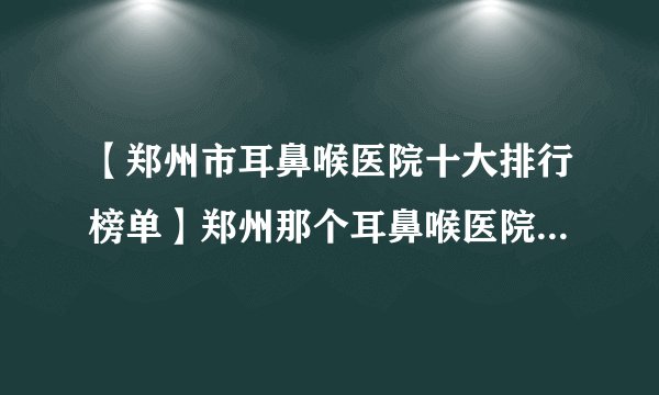 【郑州市耳鼻喉医院十大排行榜单】郑州那个耳鼻喉医院看的好?