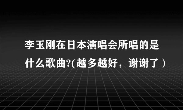李玉刚在日本演唱会所唱的是什么歌曲?(越多越好，谢谢了）