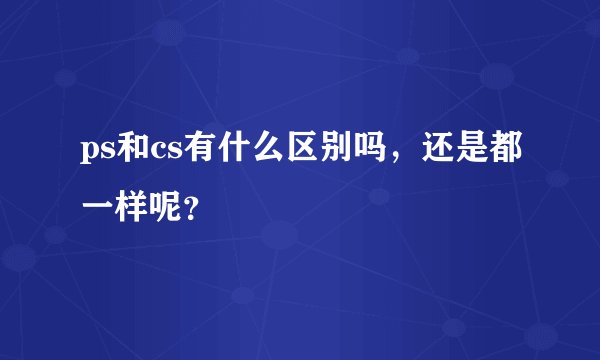 ps和cs有什么区别吗,还是都一样呢?