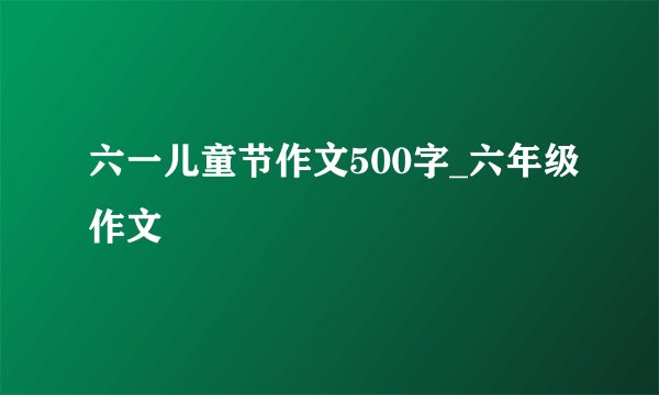 六一儿童节作文500字_六年级作文