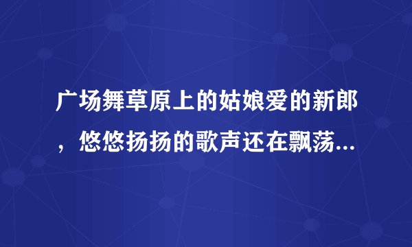 广场舞草原上的姑娘爱的新郎，悠悠扬扬的歌声还在飘荡。这首歌的内容歌名叫什么啊？