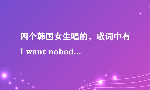 四个韩国女生唱的，歌词中有I want nobody nobody but you。问下这是什么歌？名字？急！~