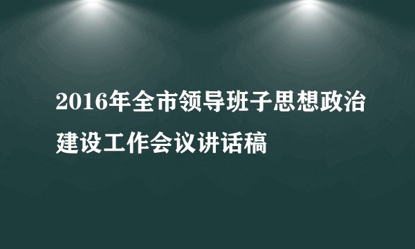 2016年全市领导班子思想政治建设工作会议讲话稿
