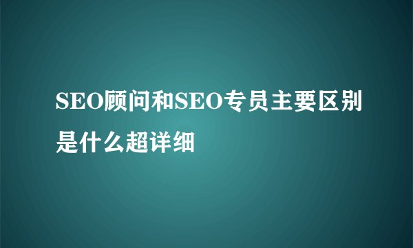 SEO顾问和SEO专员主要区别是什么超详细