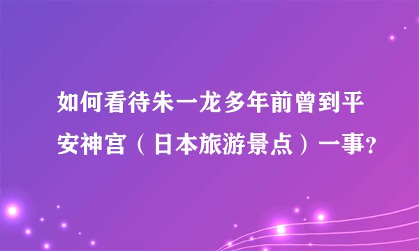如何看待朱一龙多年前曾到平安神宫（日本旅游景点）一事？