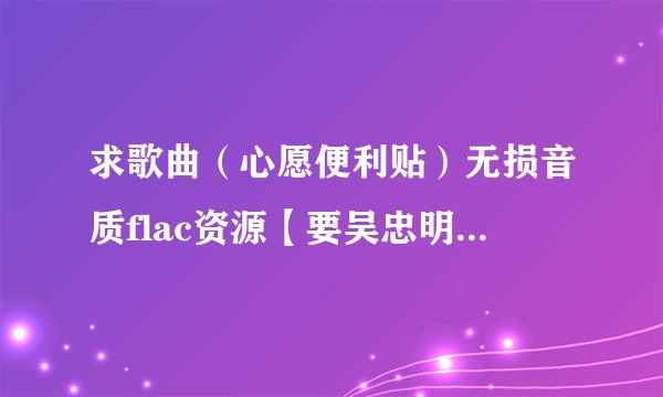 求歌曲（心愿便利贴）无损音质flac资源【要吴忠明 元若蓝唱的】