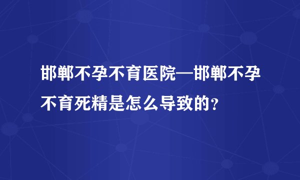邯郸不孕不育医院—邯郸不孕不育死精是怎么导致的？