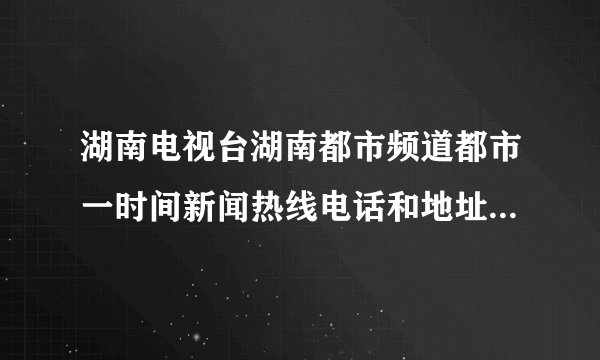 湖南电视台湖南都市频道都市一时间新闻热线电话和地址是多少在长沙的什么地方