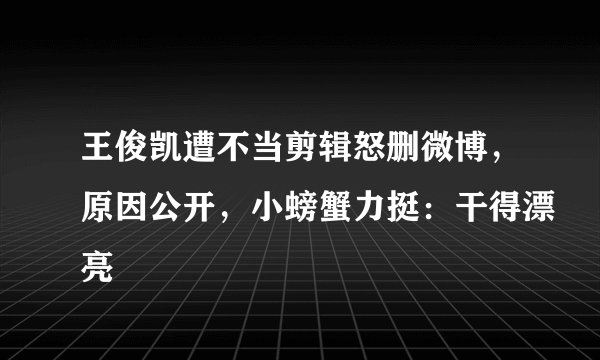 王俊凯遭不当剪辑怒删微博，原因公开，小螃蟹力挺：干得漂亮