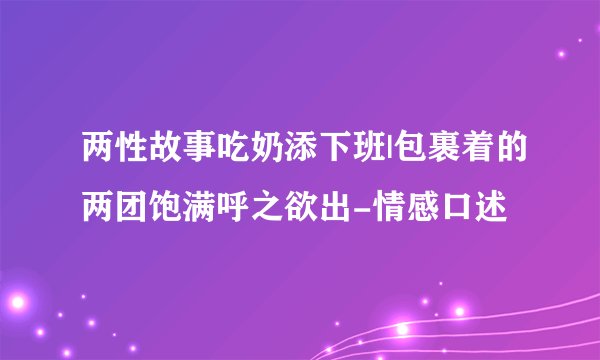 两性故事吃奶添下班|包裹着的两团饱满呼之欲出-情感口述