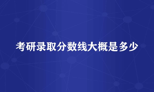 考研录取分数线大概是多少